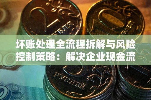 武汉坏账处理全流程拆解与风险控制策略：解决企业现金流顽疾的实战指南