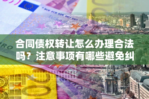 武汉合同债权转让怎么办理合法吗？注意事项有哪些避免纠纷？