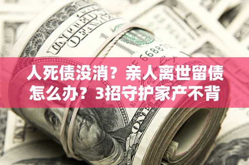 武汉人死债没消？亲人离世留债怎么办？3招守护家产不背锅