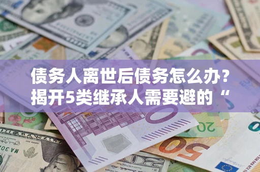 武汉债务人离世后债务怎么办？揭开5类继承人需要避的“坑”